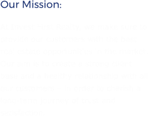 Our Mission: At Invest First Realty, we make sure to provide our customers with the best real estate opportunities in the market. Our aim is to create a strong client base and a healthy relationship with all our customers – in order to cherish a long-term journey of trust and satisfaction.