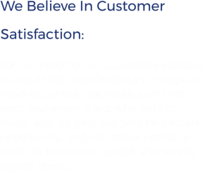 We Believe In Customer Satisfaction: For us, keeping our customers satisfied is one of the most important things we have to pursue. We make sure that each and every client who gets in touch with us gets the best real estate opportunity, and can make profits in order to build their wealth and strong legacy ahead.