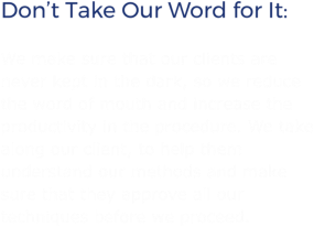 Don’t Take Our Word for It: We make sure that our clients are never kept in the dark, so we reduce the word of mouth and increase the productivity in the procedure. We take along our client, to help them understand our methods and make sure that they approve all our techniques before we proceed.